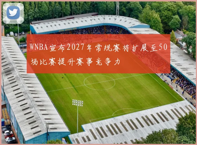WNBA宣布2027年常规赛将扩展至50场比赛提升赛事竞争力