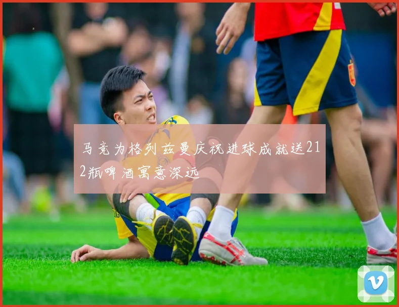 马竞为格列兹曼庆祝进球成就送212瓶啤酒寓意深远
