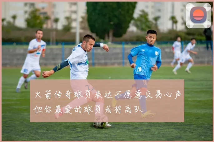 火箭传奇球员表达不愿意交易心声但你最爱的球员或将离队