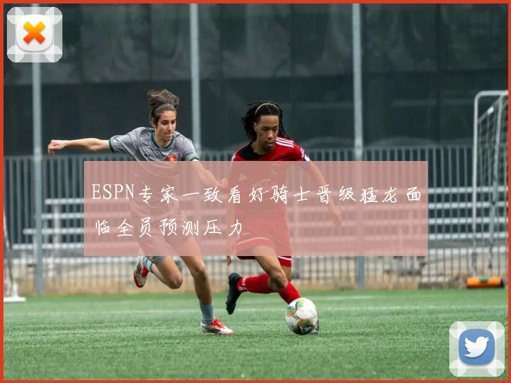 ESPN专家一致看好骑士晋级猛龙面临全员预测压力