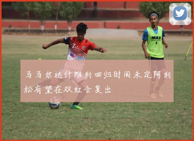 马马尔达什维利回归时间未定阿利松有望在双红会复出