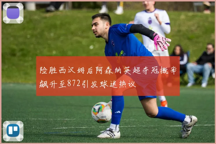 险胜西汉姆后阿森纳英超夺冠概率飙升至872引发球迷热议