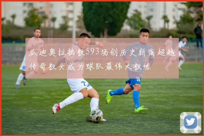 瓜迪奥拉执教593场创历史新高超越传奇教头成为球队最伟大教练