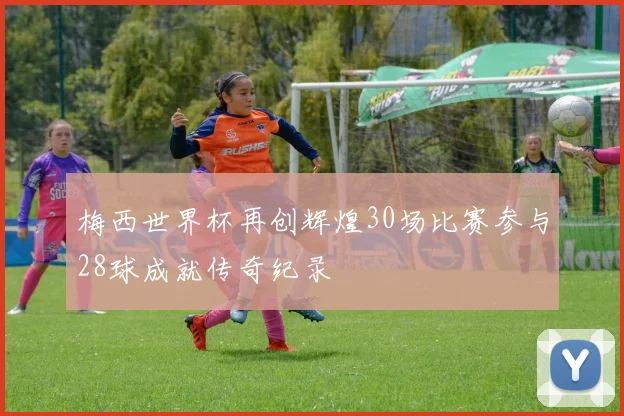 梅西世界杯再创辉煌30场比赛参与28球成就传奇纪录