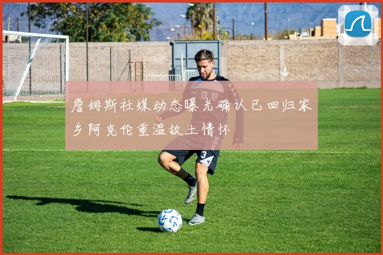 詹姆斯社媒动态曝光确认已回归家乡阿克伦重温故土情怀