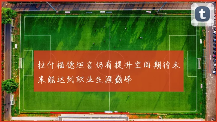 拉什福德坦言仍有提升空间期待未来能达到职业生涯巅峰