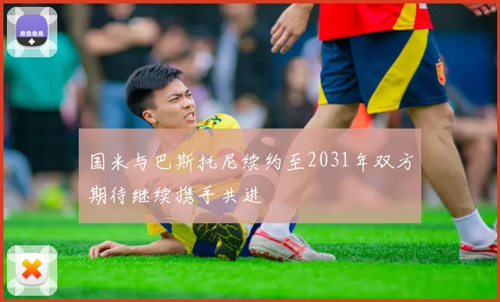 国米与巴斯托尼续约至2031年双方期待继续携手共进