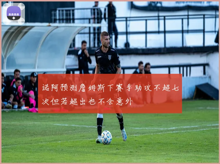 诺阿预测詹姆斯下赛季助攻不超七次但若超出也不会意外