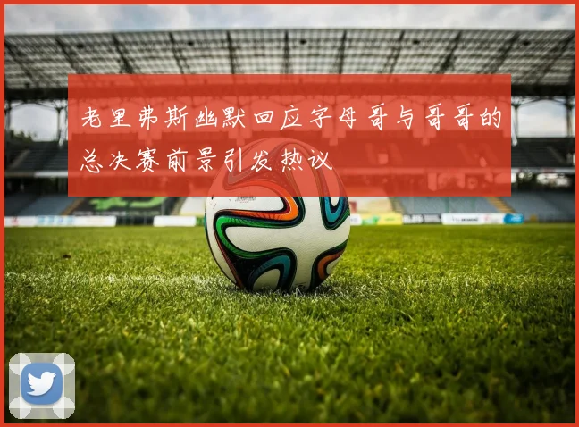 老里弗斯幽默回应字母哥与哥哥的总决赛前景引发热议