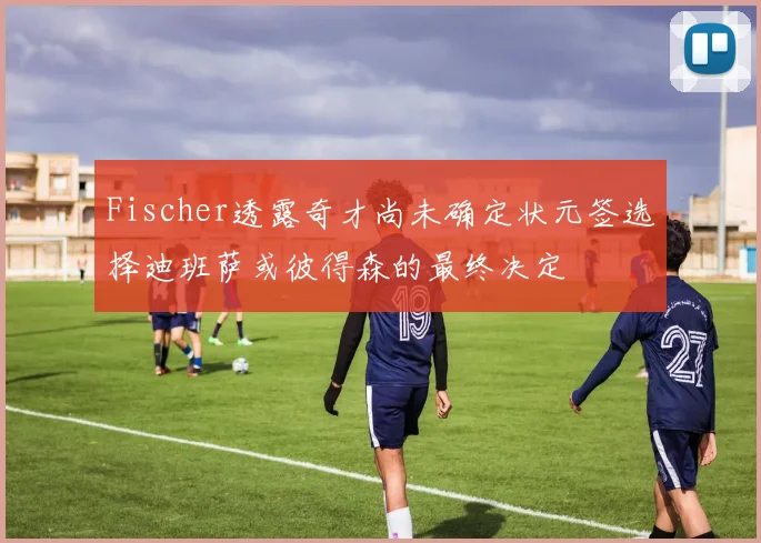 Fischer透露奇才尚未确定状元签选择迪班萨或彼得森的最终决定