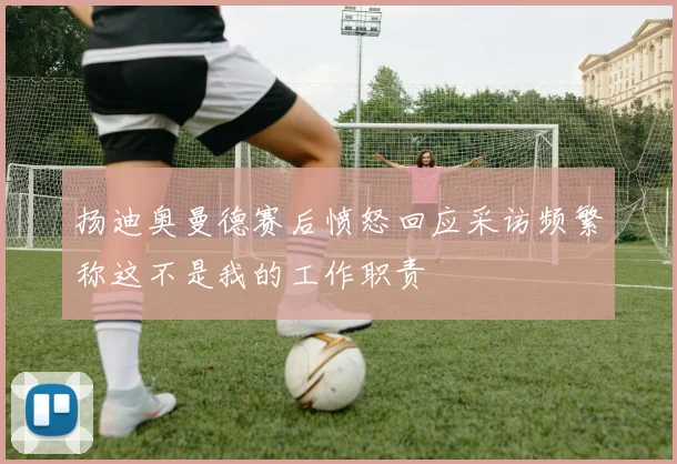扬迪奥曼德赛后愤怒回应采访频繁称这不是我的工作职责