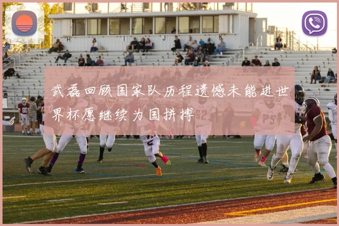 武磊回顾国家队历程遗憾未能进世界杯愿继续为国拼搏