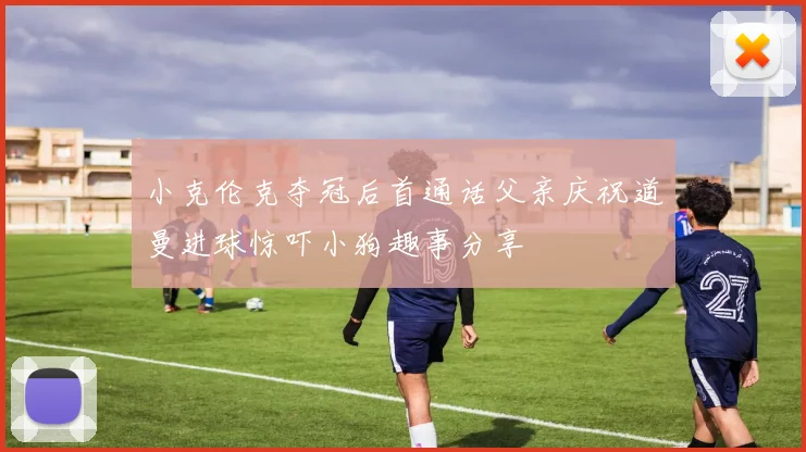 小克伦克夺冠后首通话父亲庆祝道曼进球惊吓小狗趣事分享