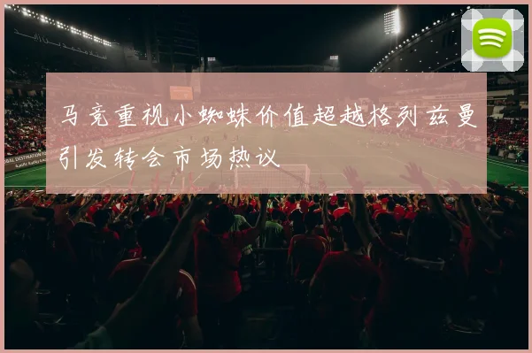 马竞重视小蜘蛛价值超越格列兹曼引发转会市场热议