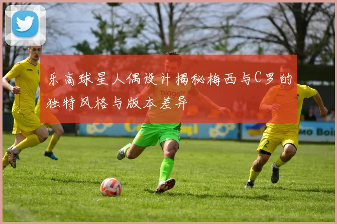 乐高球星人偶设计揭秘梅西与C罗的独特风格与版本差异