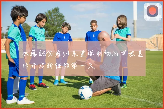 远藤航伤愈归来重返利物浦训练基地开启新征程第一天