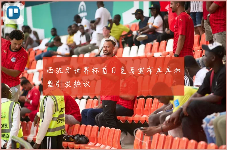 西班牙世界杯首日皇马宣布库库加盟引发热议