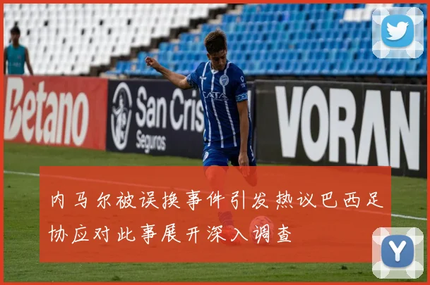 内马尔被误换事件引发热议巴西足协应对此事展开深入调查