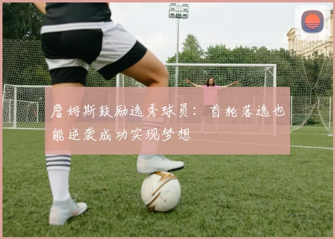 詹姆斯鼓励选秀球员：首轮落选也能逆袭成功实现梦想