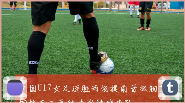 中国U17女足连胜两场提前晋级鞠芷桐梅开二度助力战胜越南队