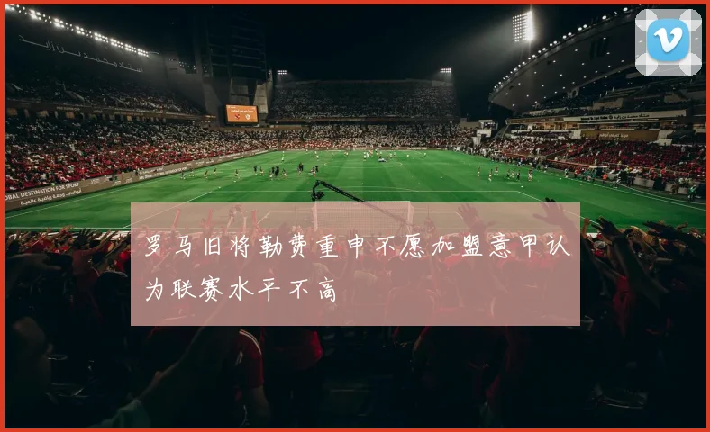 罗马旧将勒费重申不愿加盟意甲认为联赛水平不高