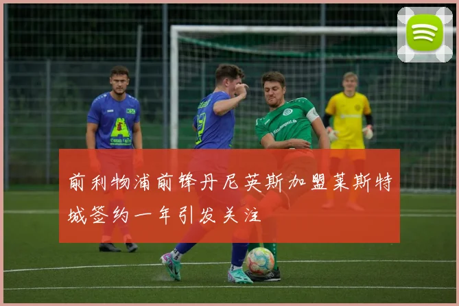 前利物浦前锋丹尼英斯加盟莱斯特城签约一年引发关注