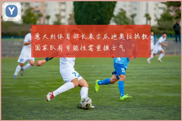 意大利体育部长表示瓜迪奥拉执教国家队有可能性需重振士气
