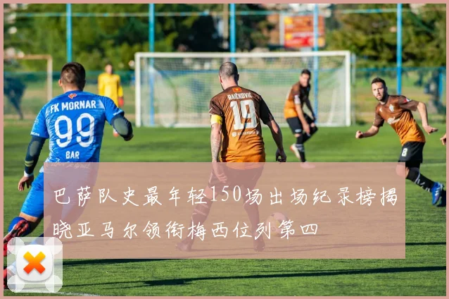 巴萨队史最年轻150场出场纪录榜揭晓亚马尔领衔梅西位列第四