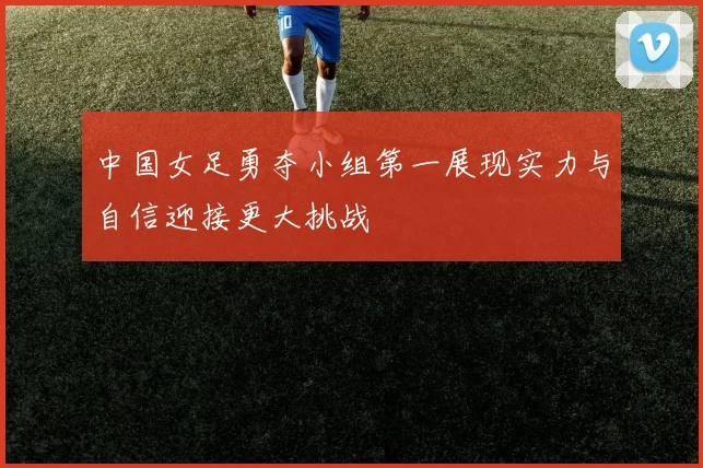 中国女足勇夺小组第一展现实力与自信迎接更大挑战