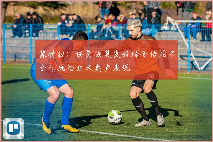 蒙特拉：伤员恢复良好转会传闻不会干扰恰尔汉奥卢表现