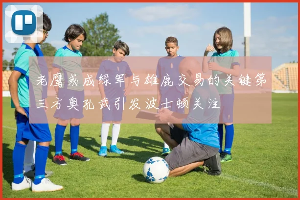老鹰或成绿军与雄鹿交易的关键第三方奥孔武引发波士顿关注