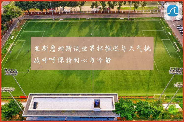 里斯詹姆斯谈世界杯推迟与天气挑战呼吁保持耐心与冷静