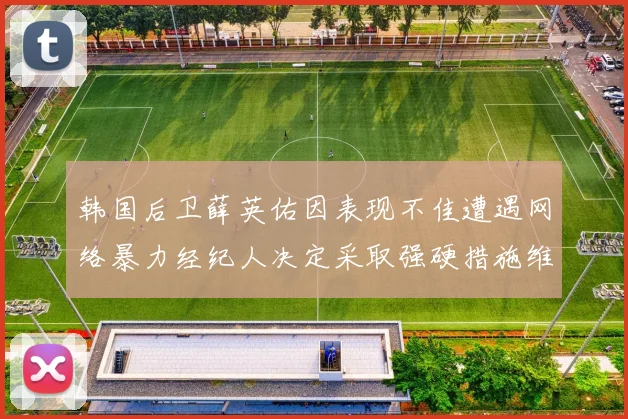 韩国后卫薛英佑因表现不佳遭遇网络暴力经纪人决定采取强硬措施维护权益